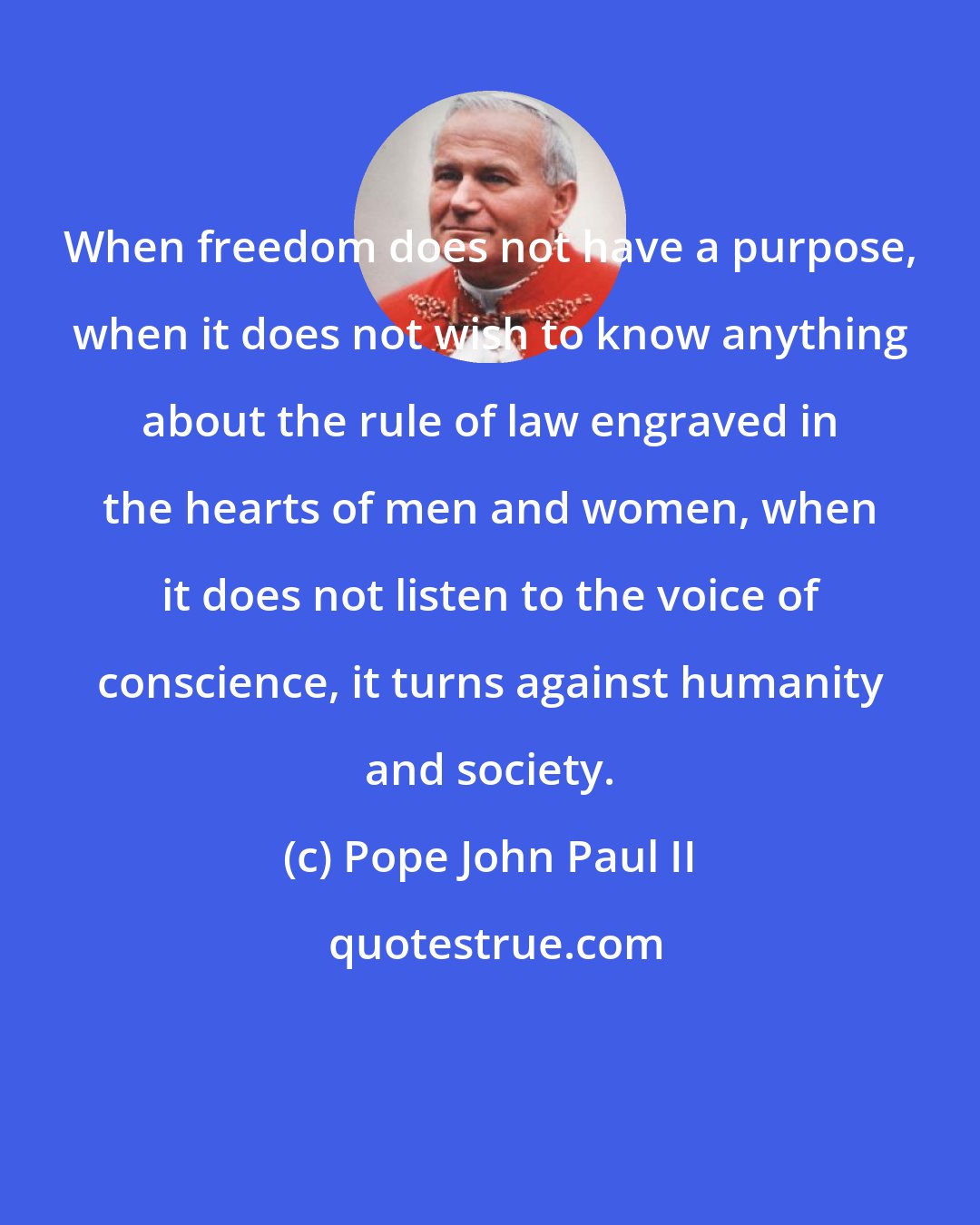 Pope John Paul II: When freedom does not have a purpose, when it does not wish to know anything about the rule of law engraved in the hearts of men and women, when it does not listen to the voice of conscience, it turns against humanity and society.