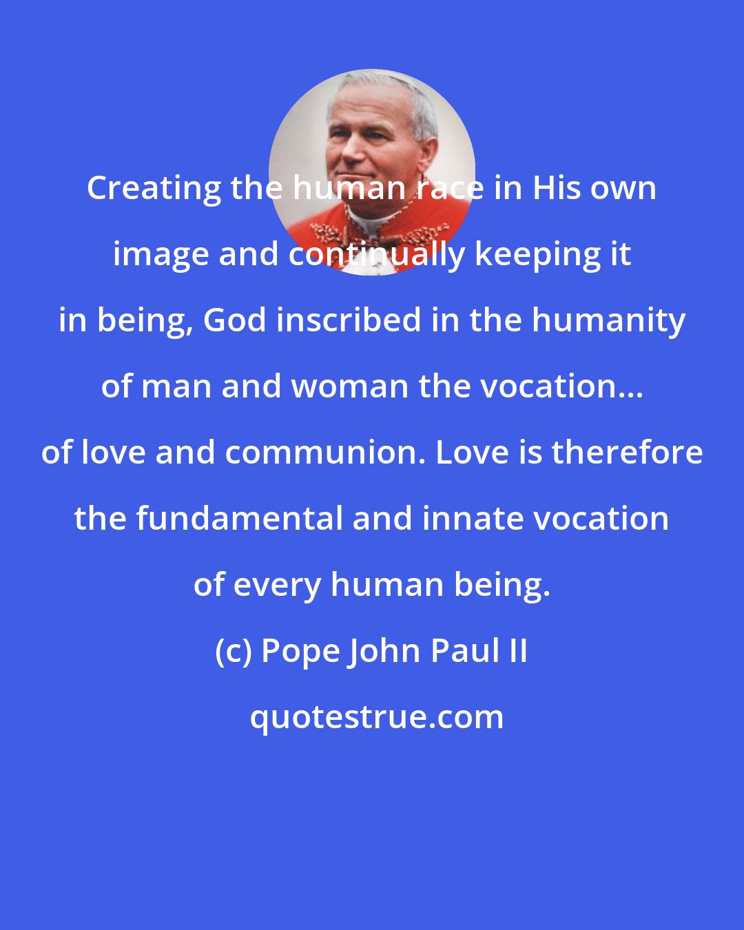 Pope John Paul II: Creating the human race in His own image and continually keeping it in being, God inscribed in the humanity of man and woman the vocation... of love and communion. Love is therefore the fundamental and innate vocation of every human being.