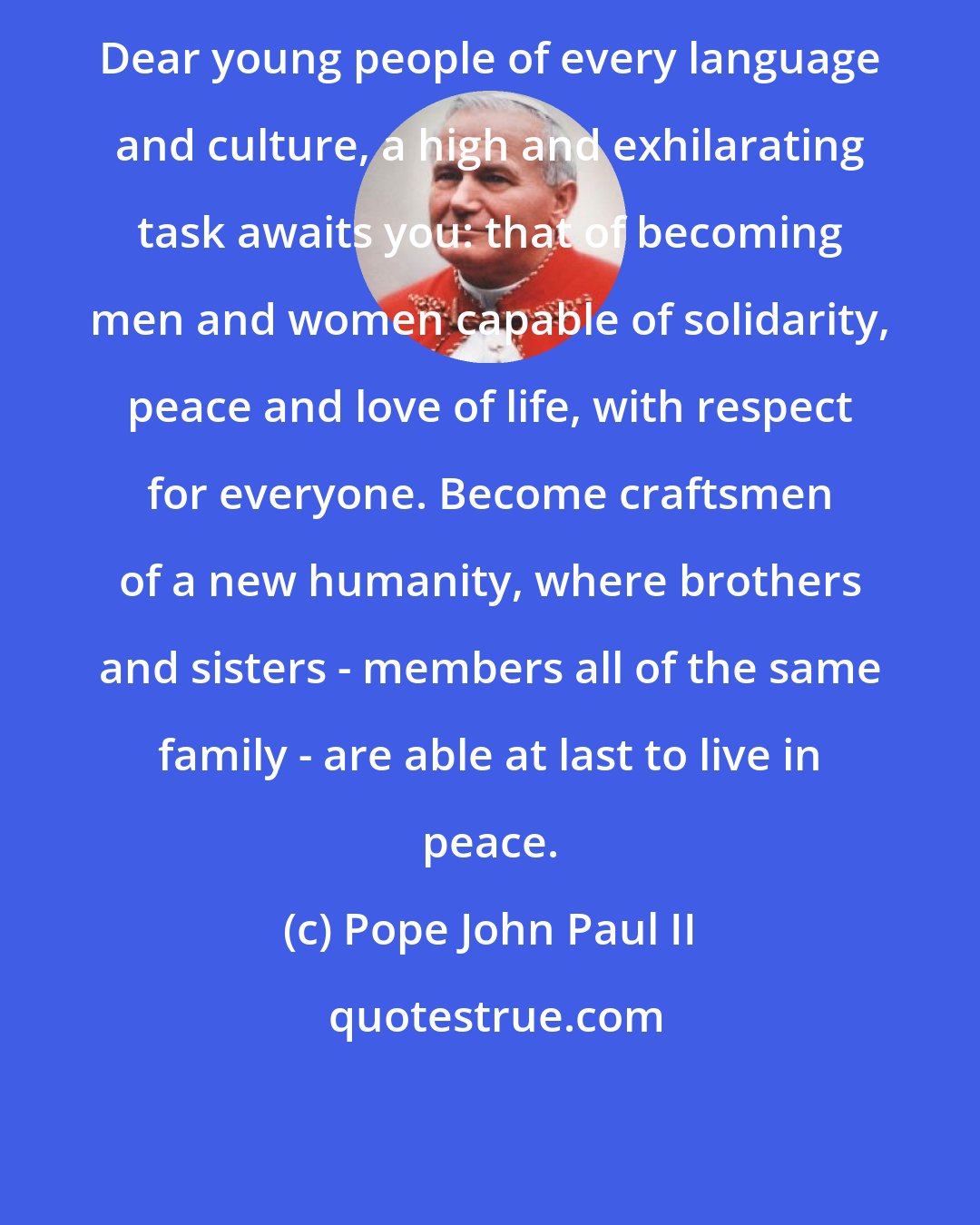 Pope John Paul II: Dear young people of every language and culture, a high and exhilarating task awaits you: that of becoming men and women capable of solidarity, peace and love of life, with respect for everyone. Become craftsmen of a new humanity, where brothers and sisters - members all of the same family - are able at last to live in peace.