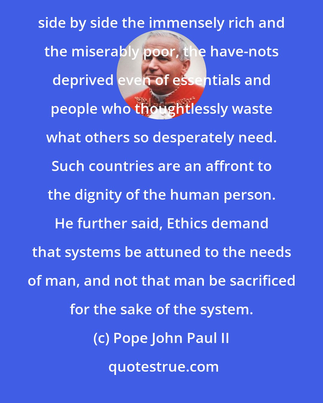 Pope John Paul II: If the aim is globalization without marginalization, we can no longer tolerate a world in which there live side by side the immensely rich and the miserably poor, the have-nots deprived even of essentials and people who thoughtlessly waste what others so desperately need. Such countries are an affront to the dignity of the human person. He further said, Ethics demand that systems be attuned to the needs of man, and not that man be sacrificed for the sake of the system.