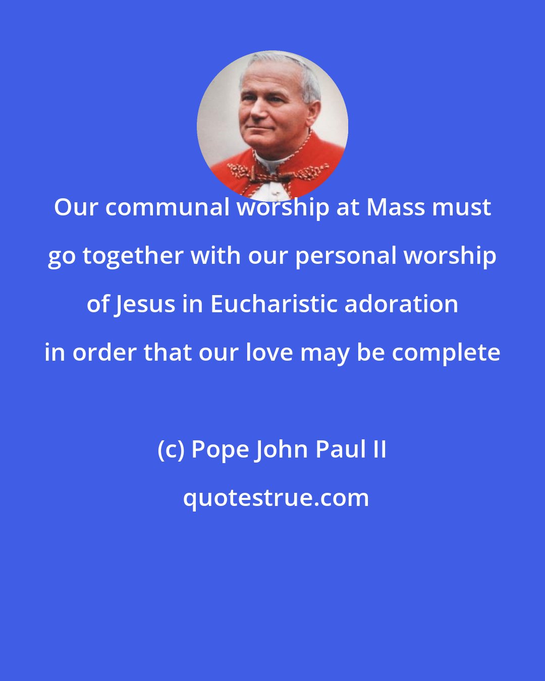 Pope John Paul II: Our communal worship at Mass must go together with our personal worship of Jesus in Eucharistic adoration in order that our love may be complete
