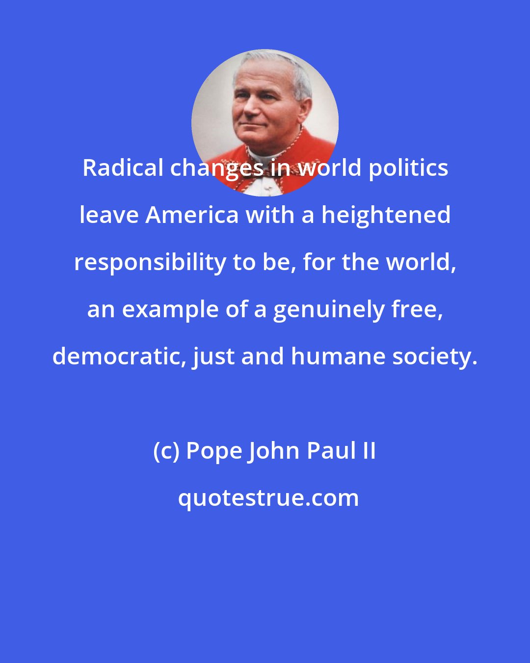 Pope John Paul II: Radical changes in world politics leave America with a heightened responsibility to be, for the world, an example of a genuinely free, democratic, just and humane society.