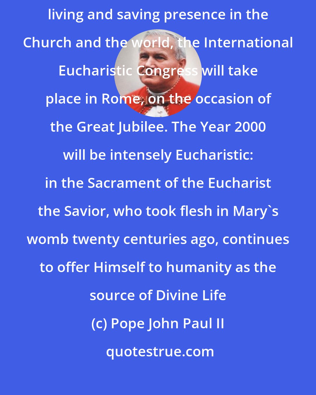 Pope John Paul II: Since Christ is the only way to the Father, in order to highlight His living and saving presence in the Church and the world, the International Eucharistic Congress will take place in Rome, on the occasion of the Great Jubilee. The Year 2000 will be intensely Eucharistic: in the Sacrament of the Eucharist the Savior, who took flesh in Mary's womb twenty centuries ago, continues to offer Himself to humanity as the source of Divine Life