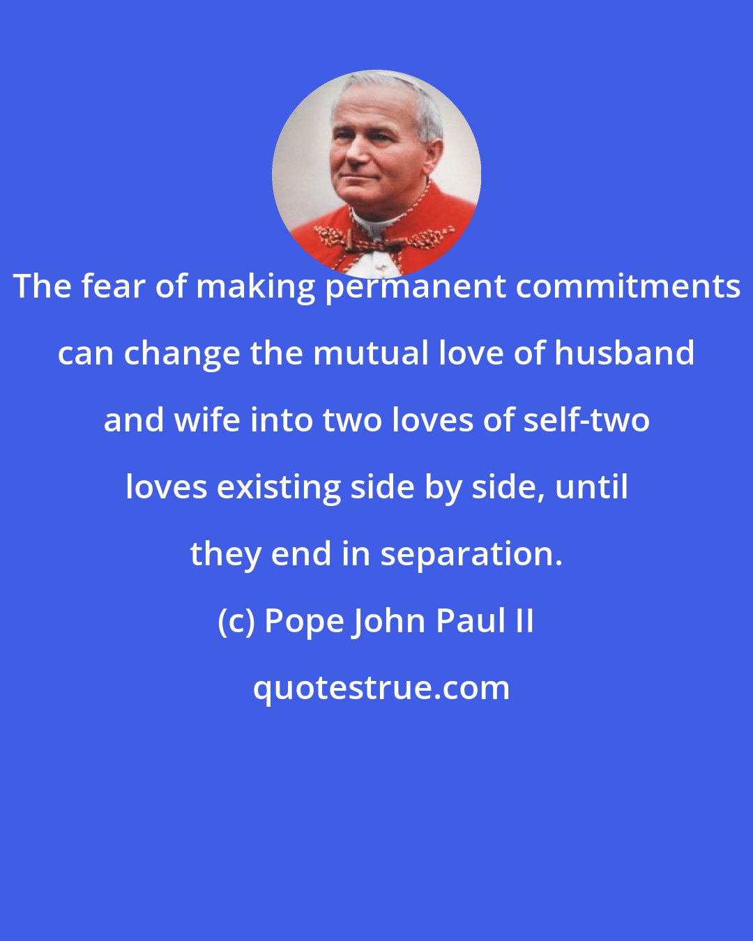Pope John Paul II: The fear of making permanent commitments can change the mutual love of husband and wife into two loves of self-two loves existing side by side, until they end in separation.