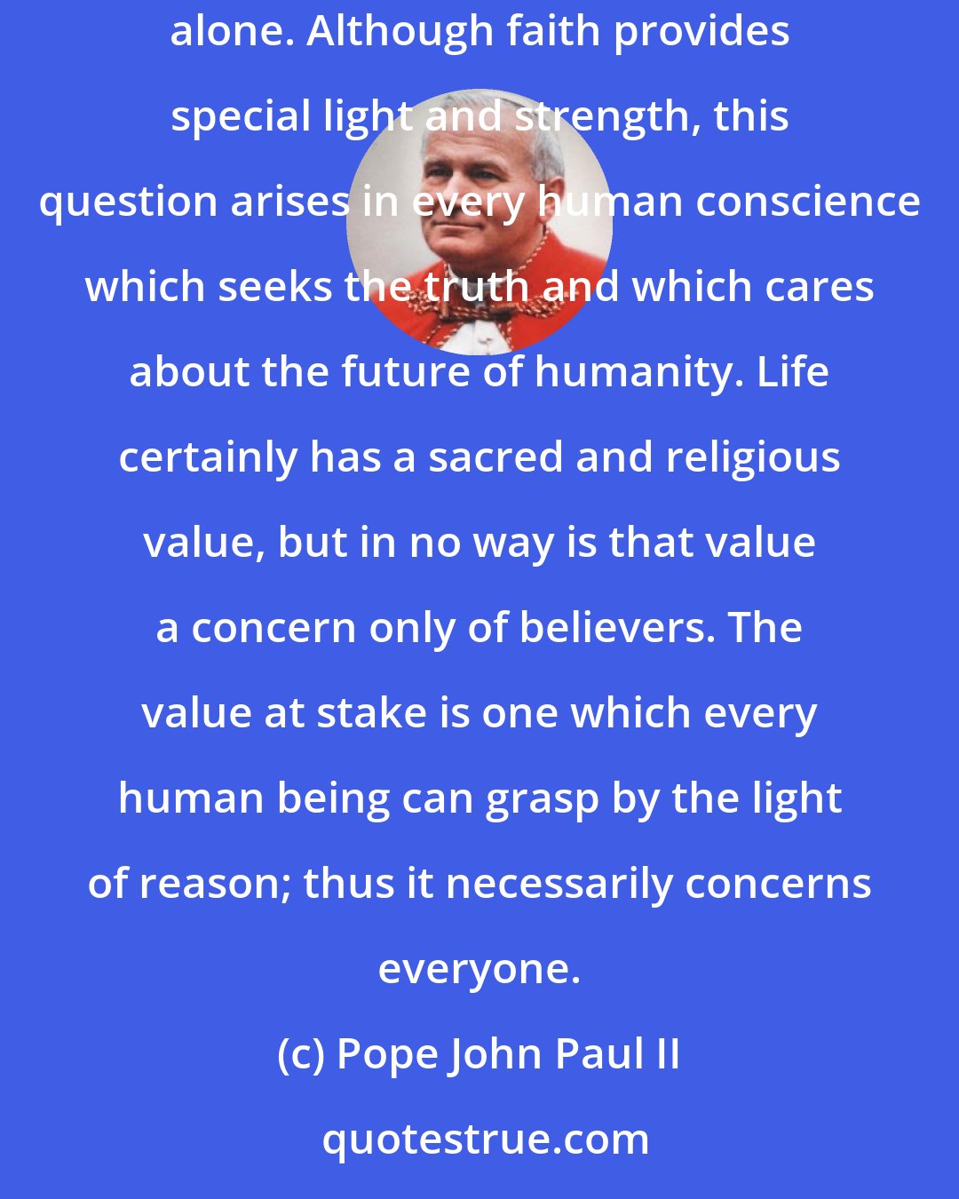 Pope John Paul II: The Gospel of Life is not for believers alone: it is for everyone. The issue of life and its defense and promotion is not a concern of the Christian alone. Although faith provides special light and strength, this question arises in every human conscience which seeks the truth and which cares about the future of humanity. Life certainly has a sacred and religious value, but in no way is that value a concern only of believers. The value at stake is one which every human being can grasp by the light of reason; thus it necessarily concerns everyone.