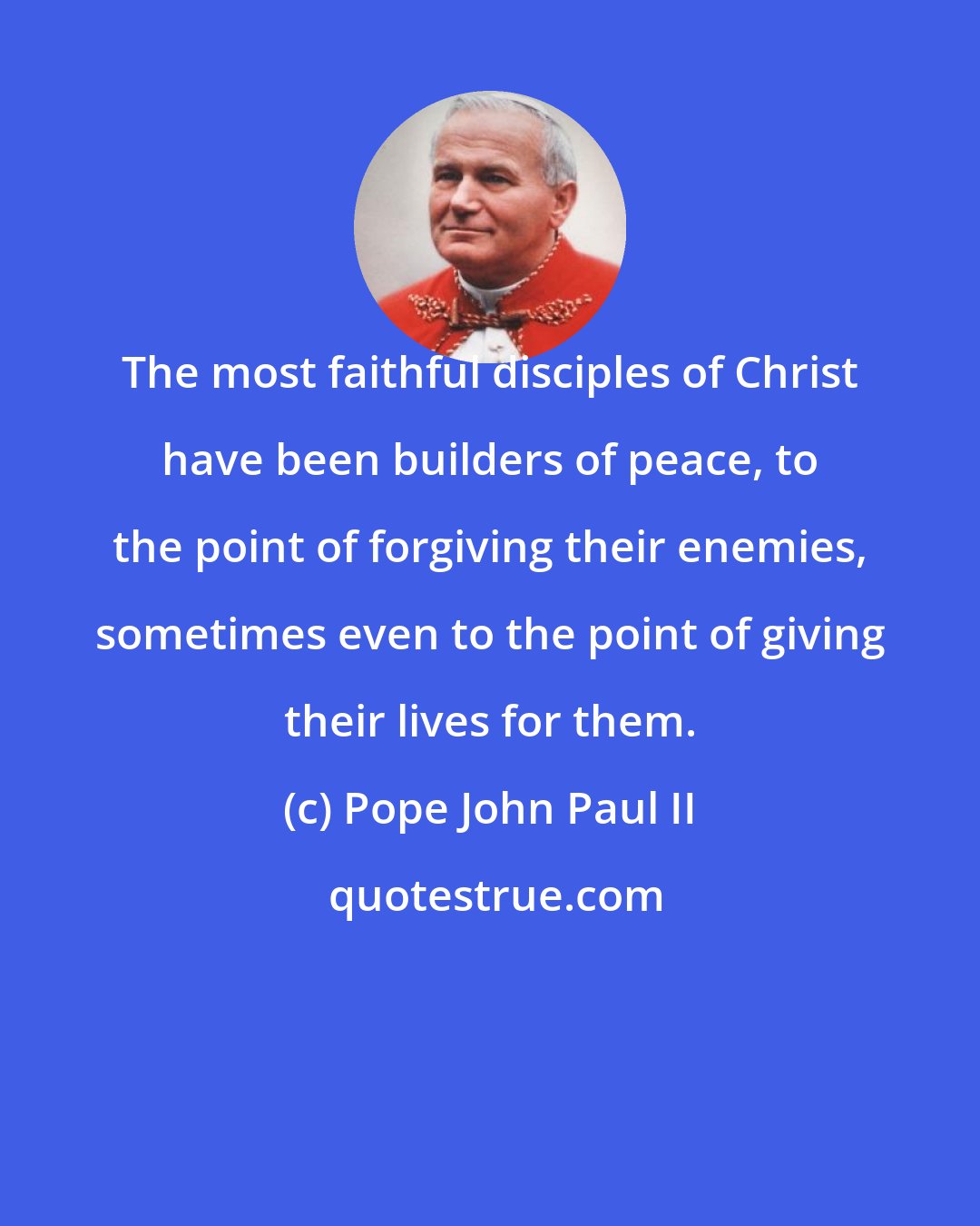 Pope John Paul II: The most faithful disciples of Christ have been builders of peace, to the point of forgiving their enemies, sometimes even to the point of giving their lives for them.