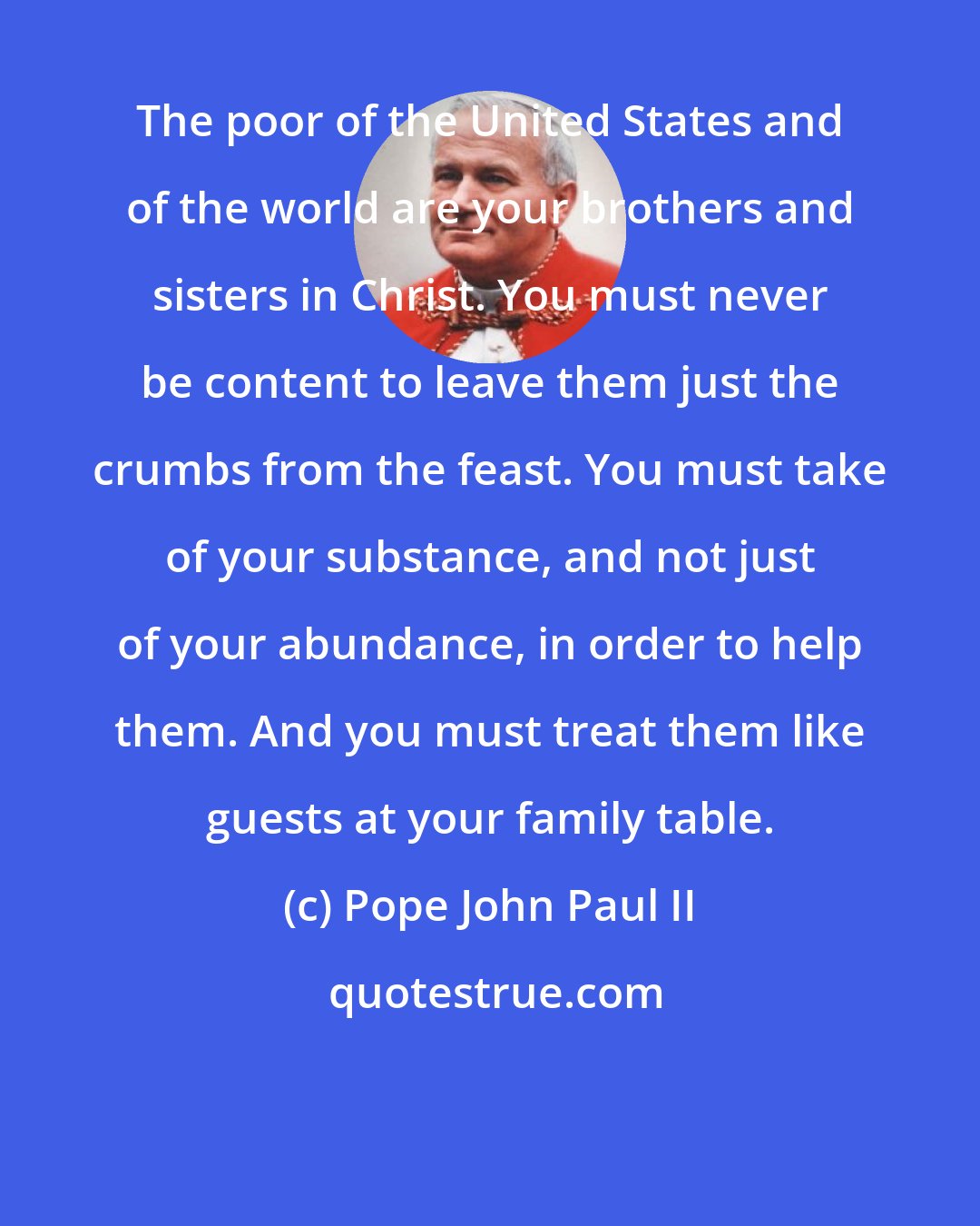 Pope John Paul II: The poor of the United States and of the world are your brothers and sisters in Christ. You must never be content to leave them just the crumbs from the feast. You must take of your substance, and not just of your abundance, in order to help them. And you must treat them like guests at your family table.