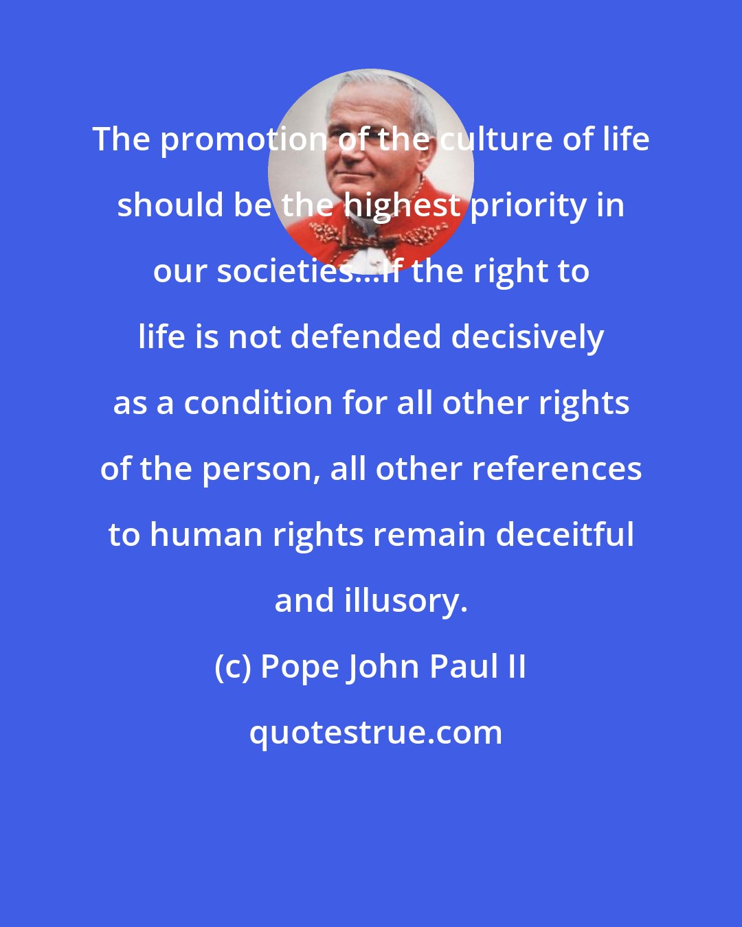 Pope John Paul II: The promotion of the culture of life should be the highest priority in our societies...If the right to life is not defended decisively as a condition for all other rights of the person, all other references to human rights remain deceitful and illusory.