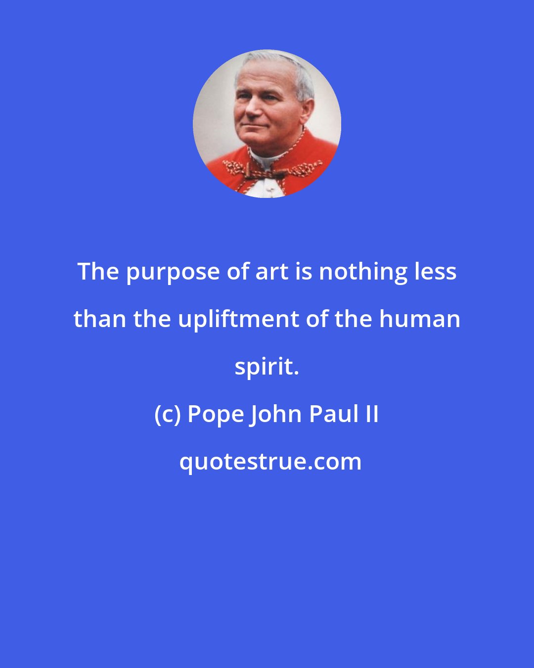 Pope John Paul II: The purpose of art is nothing less than the upliftment of the human spirit.