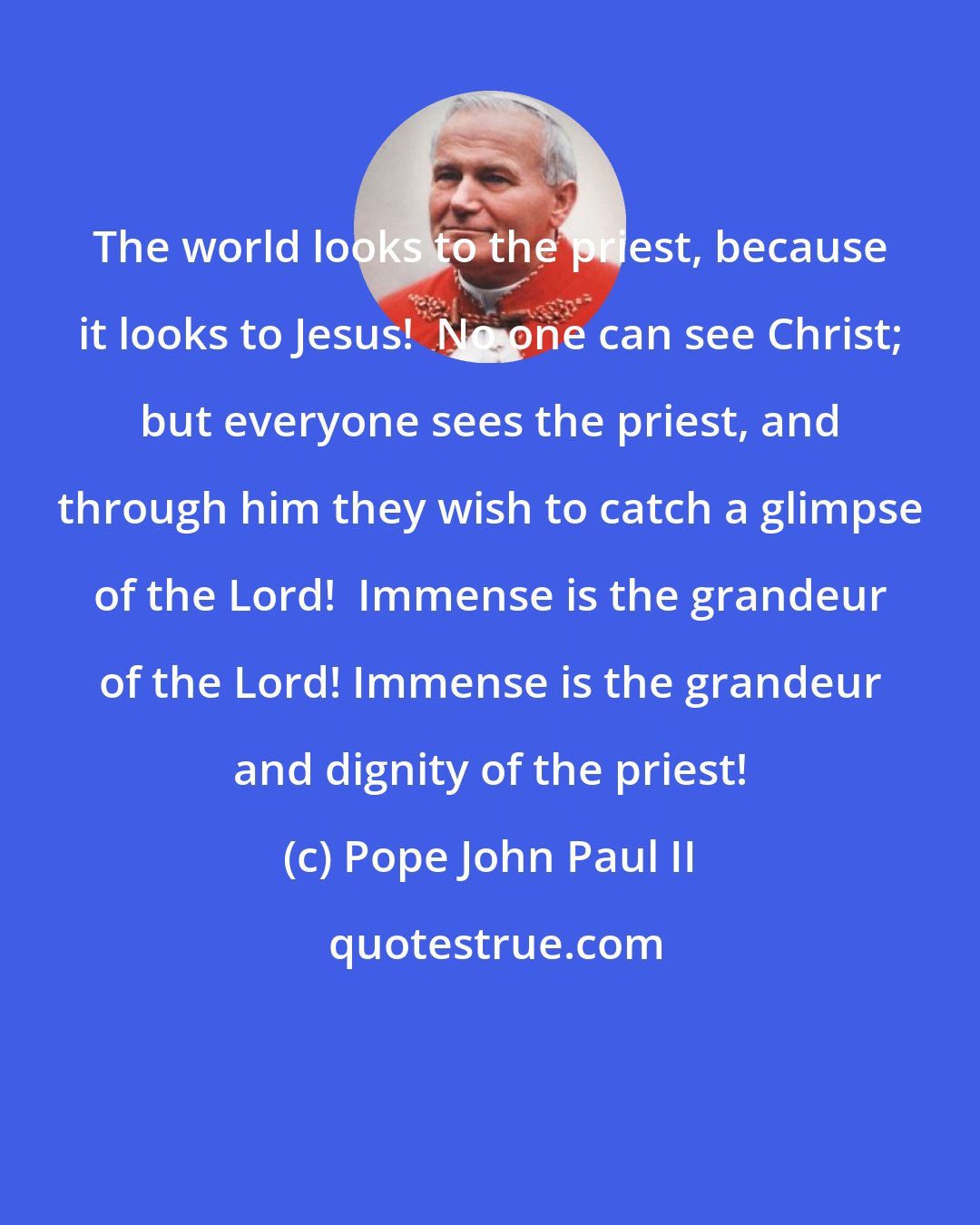 Pope John Paul II: The world looks to the priest, because it looks to Jesus!  No one can see Christ; but everyone sees the priest, and through him they wish to catch a glimpse of the Lord!  Immense is the grandeur of the Lord! Immense is the grandeur and dignity of the priest!