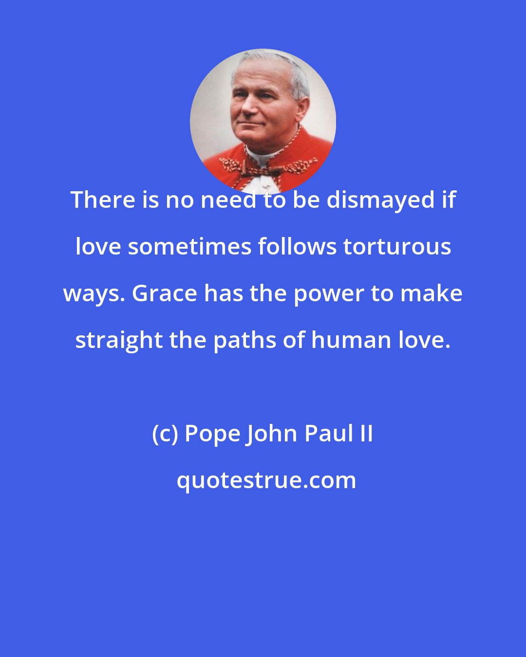 Pope John Paul II: There is no need to be dismayed if love sometimes follows torturous ways. Grace has the power to make straight the paths of human love.