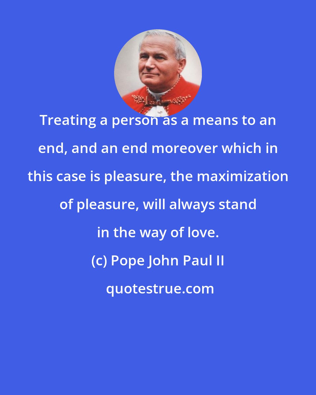 Pope John Paul II: Treating a person as a means to an end, and an end moreover which in this case is pleasure, the maximization of pleasure, will always stand in the way of love.