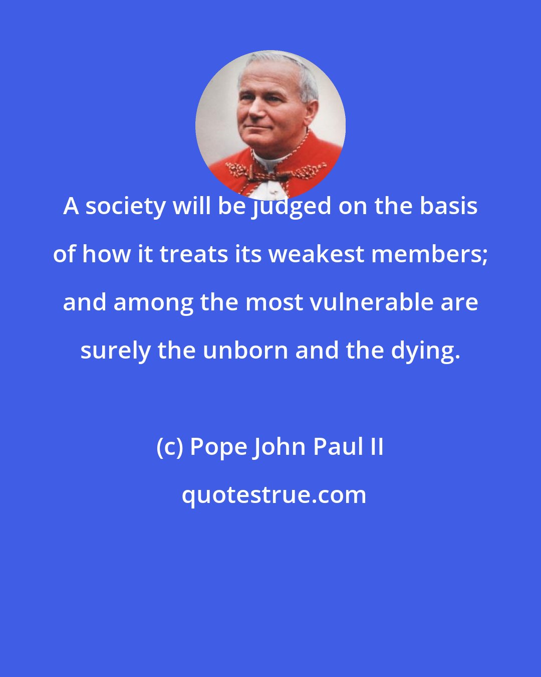 Pope John Paul II: A society will be judged on the basis of how it treats its weakest members; and among the most vulnerable are surely the unborn and the dying.