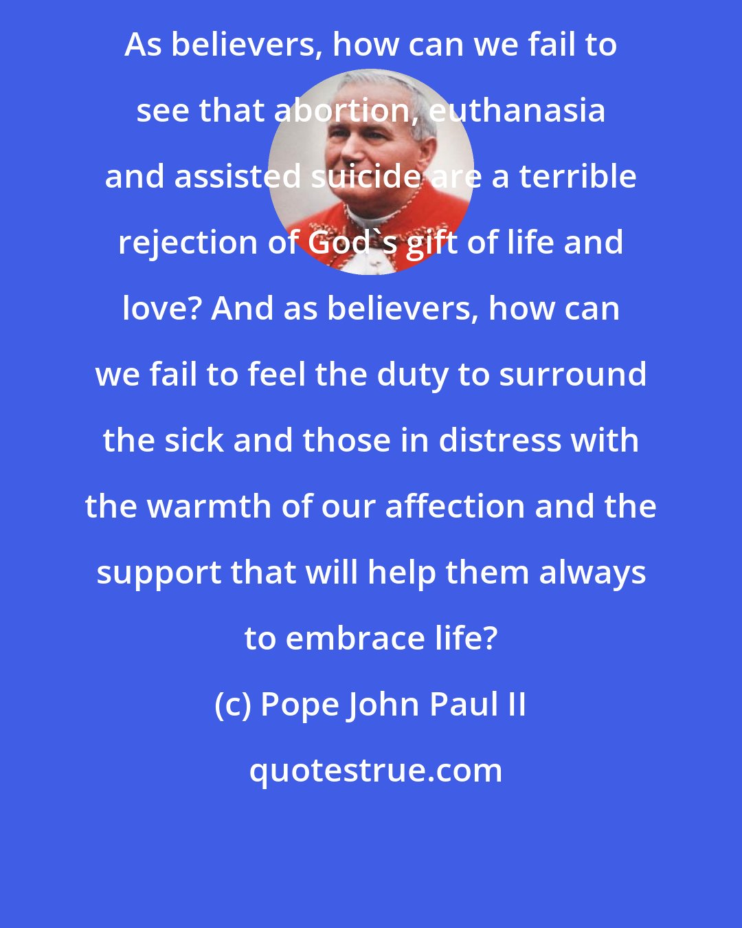Pope John Paul II: As believers, how can we fail to see that abortion, euthanasia and assisted suicide are a terrible rejection of God's gift of life and love? And as believers, how can we fail to feel the duty to surround the sick and those in distress with the warmth of our affection and the support that will help them always to embrace life?