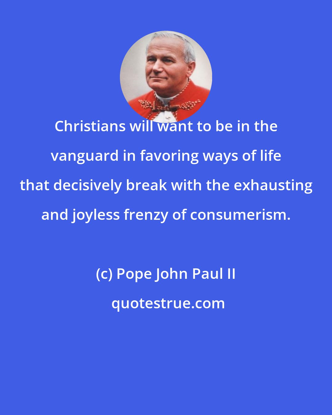 Pope John Paul II: Christians will want to be in the vanguard in favoring ways of life that decisively break with the exhausting and joyless frenzy of consumerism.