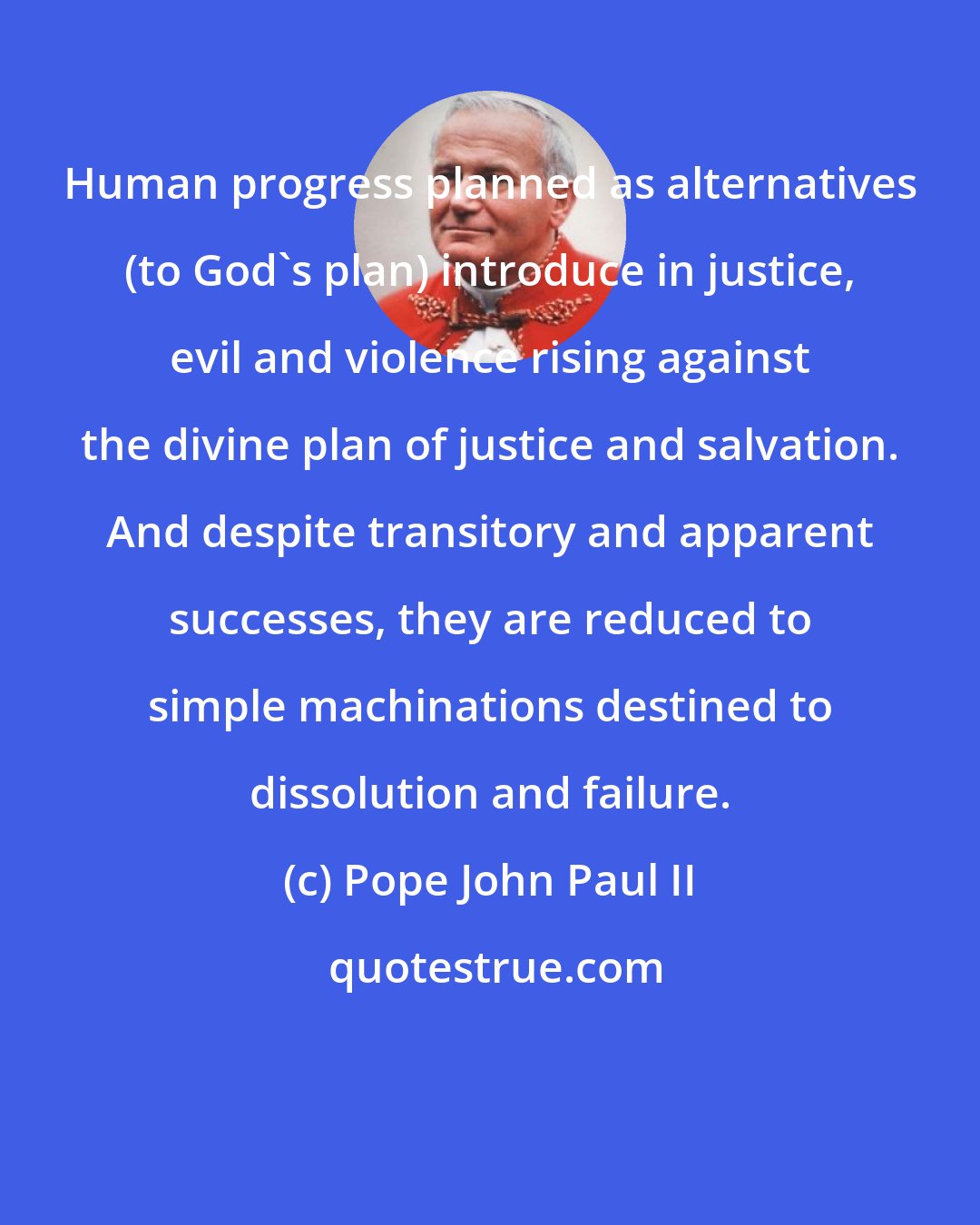 Pope John Paul II: Human progress planned as alternatives (to God's plan) introduce in justice, evil and violence rising against the divine plan of justice and salvation. And despite transitory and apparent successes, they are reduced to simple machinations destined to dissolution and failure.