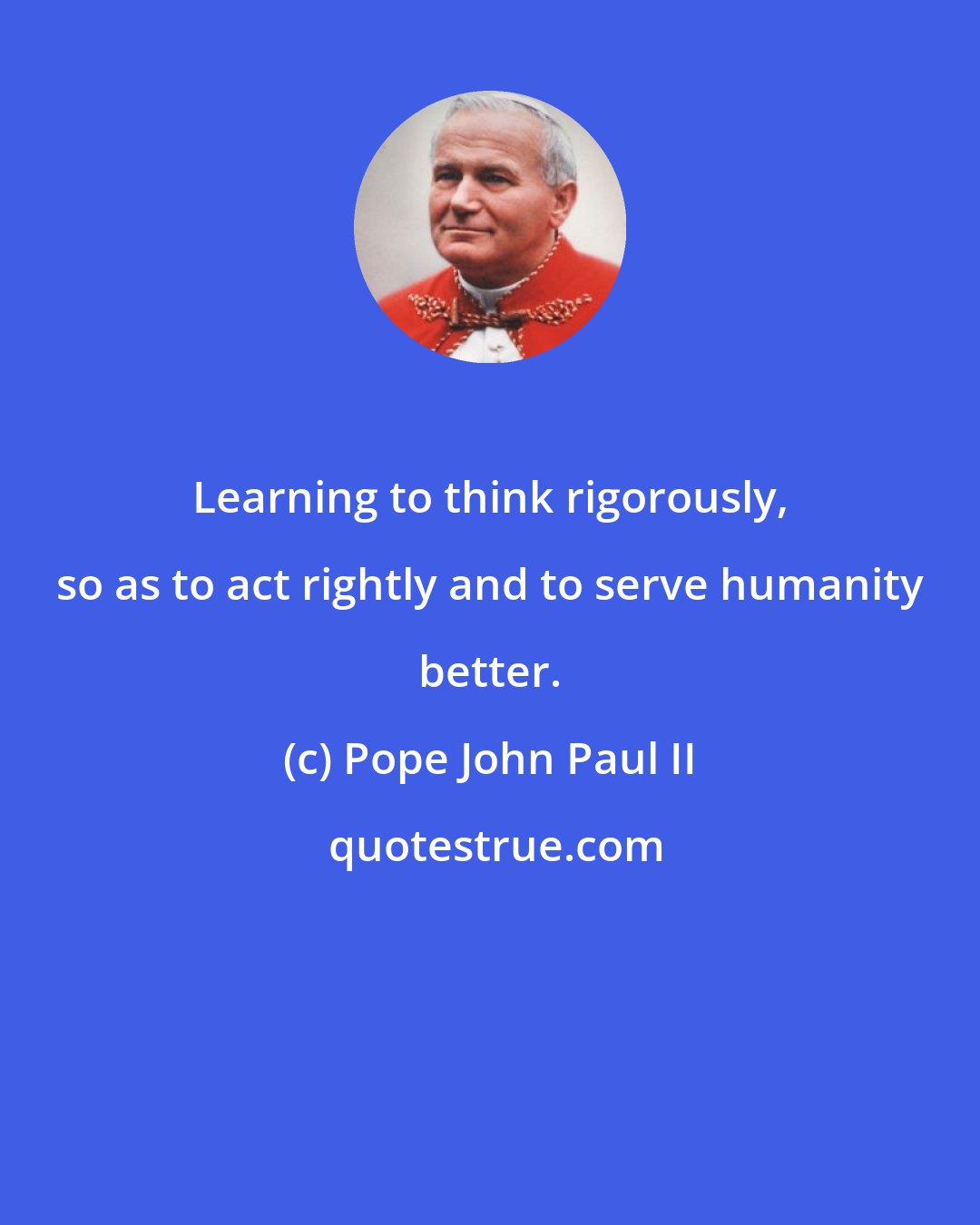 Pope John Paul II: Learning to think rigorously, so as to act rightly and to serve humanity better.