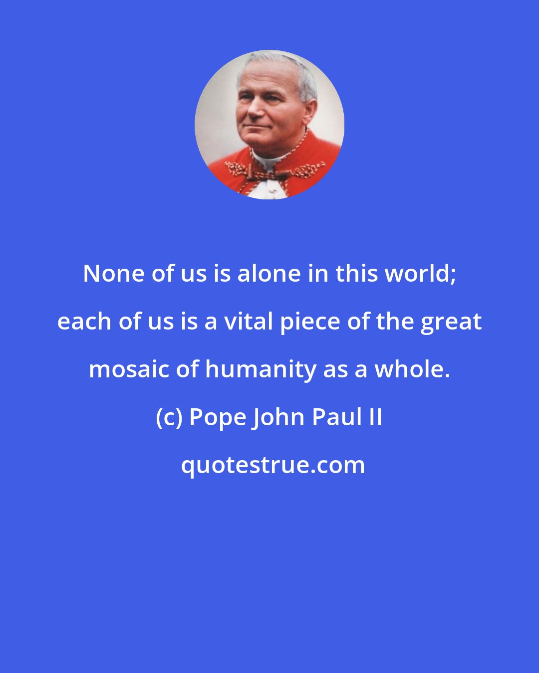 Pope John Paul II: None of us is alone in this world; each of us is a vital piece of the great mosaic of humanity as a whole.