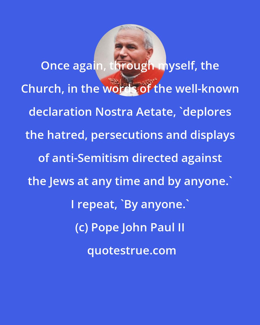 Pope John Paul II: Once again, through myself, the Church, in the words of the well-known declaration Nostra Aetate, 'deplores the hatred, persecutions and displays of anti-Semitism directed against the Jews at any time and by anyone.' I repeat, 'By anyone.'