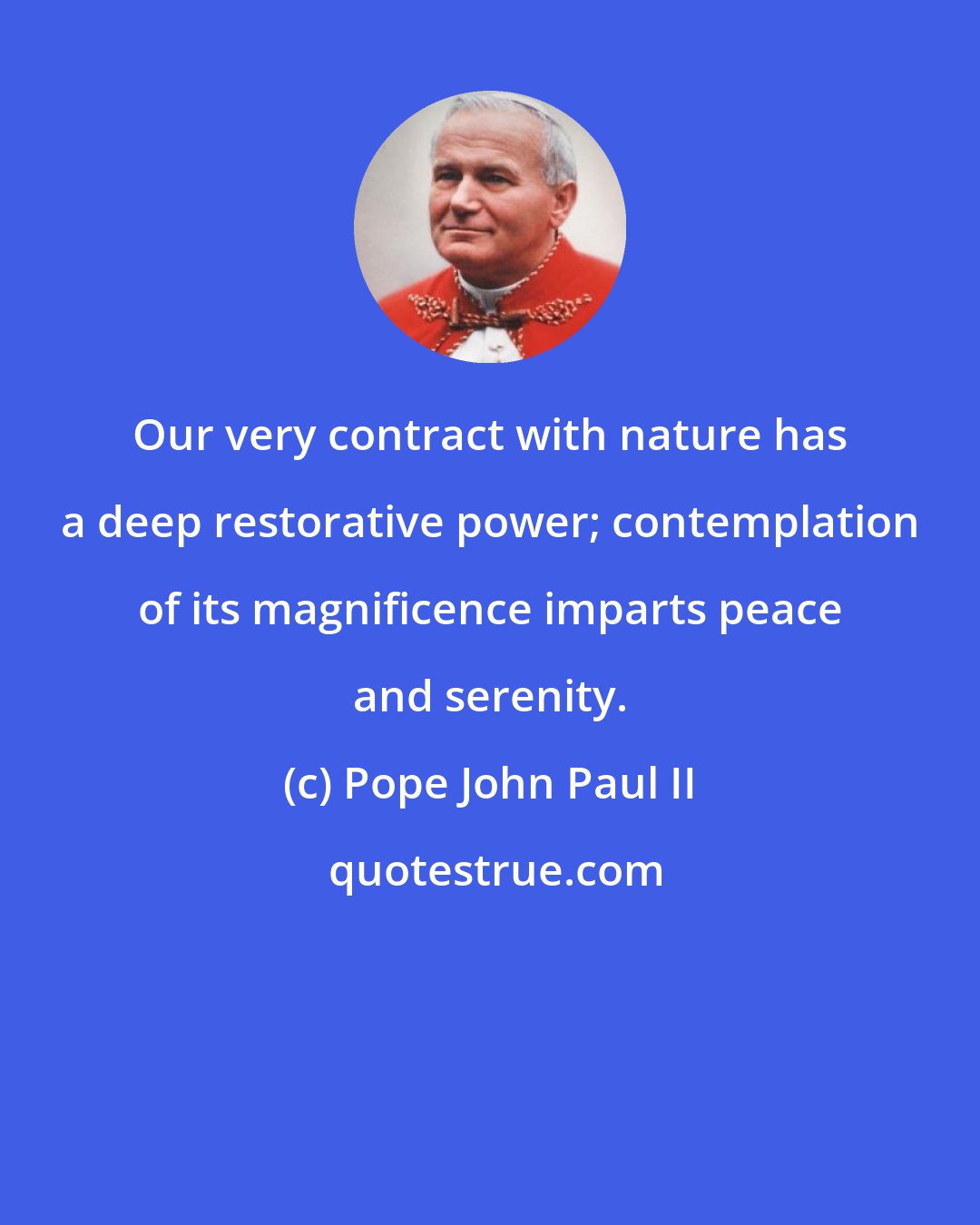 Pope John Paul II: Our very contract with nature has a deep restorative power; contemplation of its magnificence imparts peace and serenity.