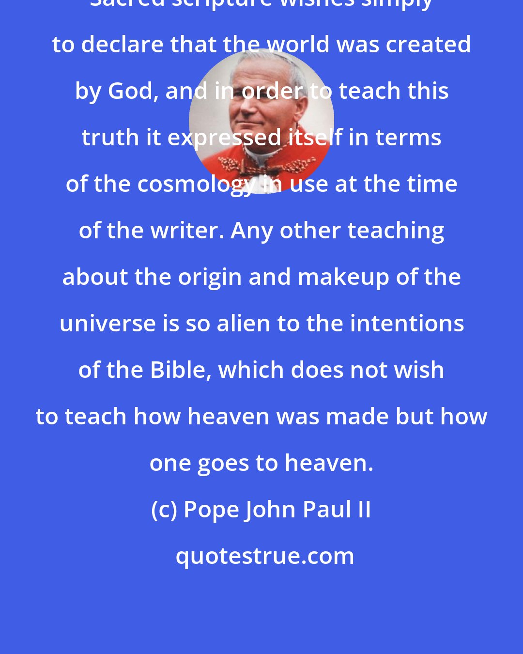 Pope John Paul II: Sacred scripture wishes simply to declare that the world was created by God, and in order to teach this truth it expressed itself in terms of the cosmology in use at the time of the writer. Any other teaching about the origin and makeup of the universe is so alien to the intentions of the Bible, which does not wish to teach how heaven was made but how one goes to heaven.