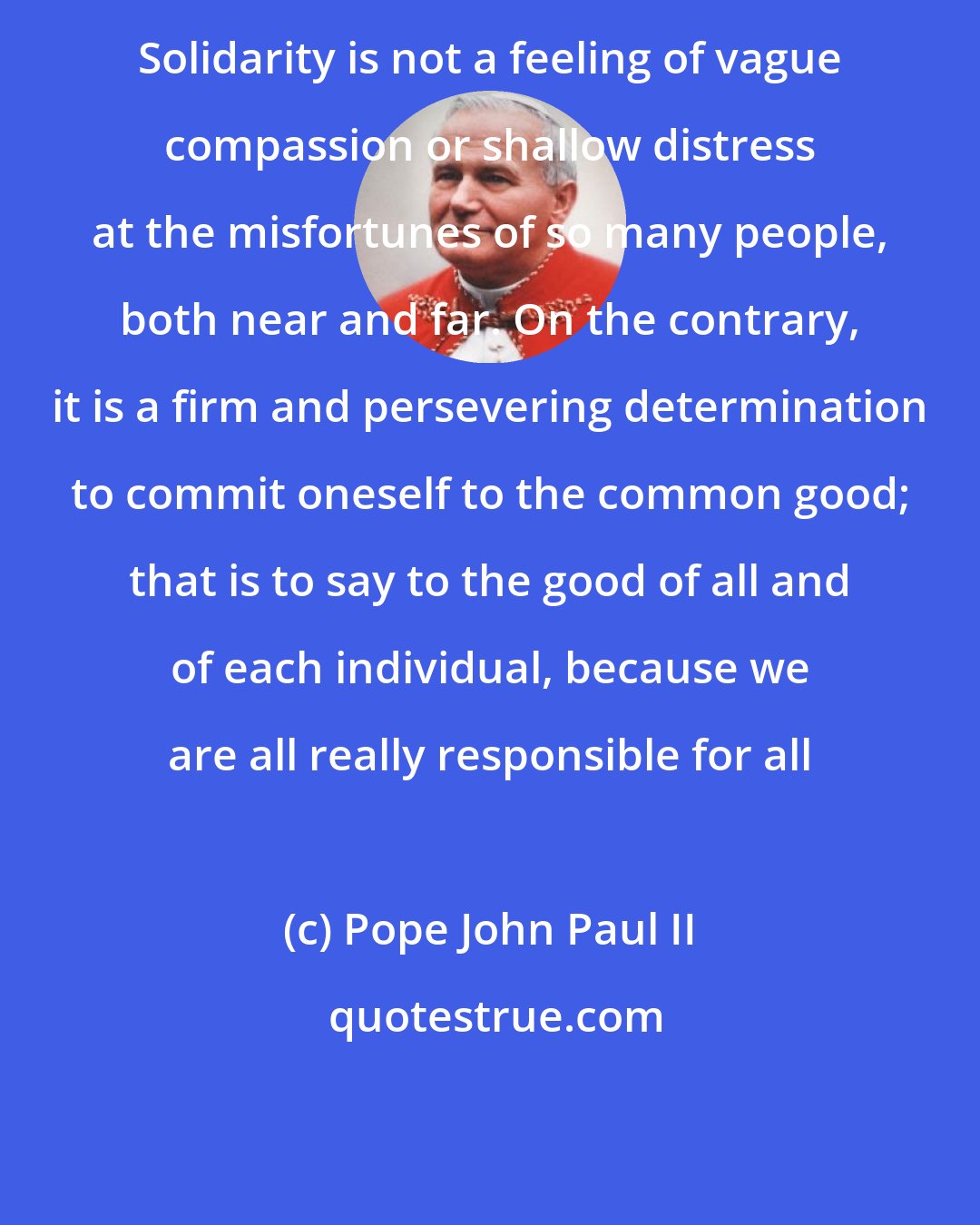 Pope John Paul II: Solidarity is not a feeling of vague compassion or shallow distress at the misfortunes of so many people, both near and far. On the contrary, it is a firm and persevering determination to commit oneself to the common good; that is to say to the good of all and of each individual, because we are all really responsible for all