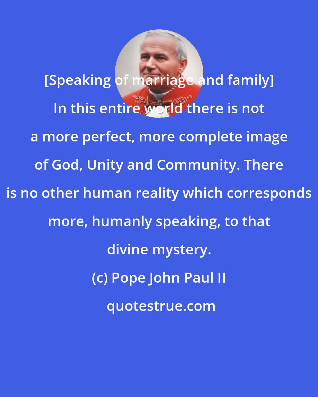 Pope John Paul II: [Speaking of marriage and family] In this entire world there is not a more perfect, more complete image of God, Unity and Community. There is no other human reality which corresponds more, humanly speaking, to that divine mystery.