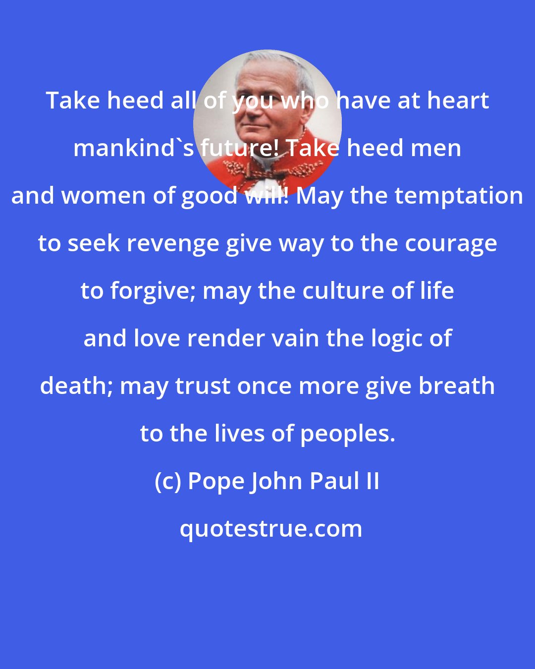 Pope John Paul II: Take heed all of you who have at heart mankind's future! Take heed men and women of good will! May the temptation to seek revenge give way to the courage to forgive; may the culture of life and love render vain the logic of death; may trust once more give breath to the lives of peoples.