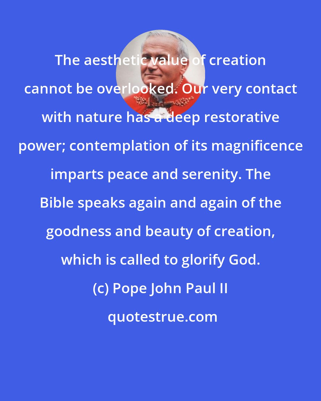 Pope John Paul II: The aesthetic value of creation cannot be overlooked. Our very contact with nature has a deep restorative power; contemplation of its magnificence imparts peace and serenity. The Bible speaks again and again of the goodness and beauty of creation, which is called to glorify God.