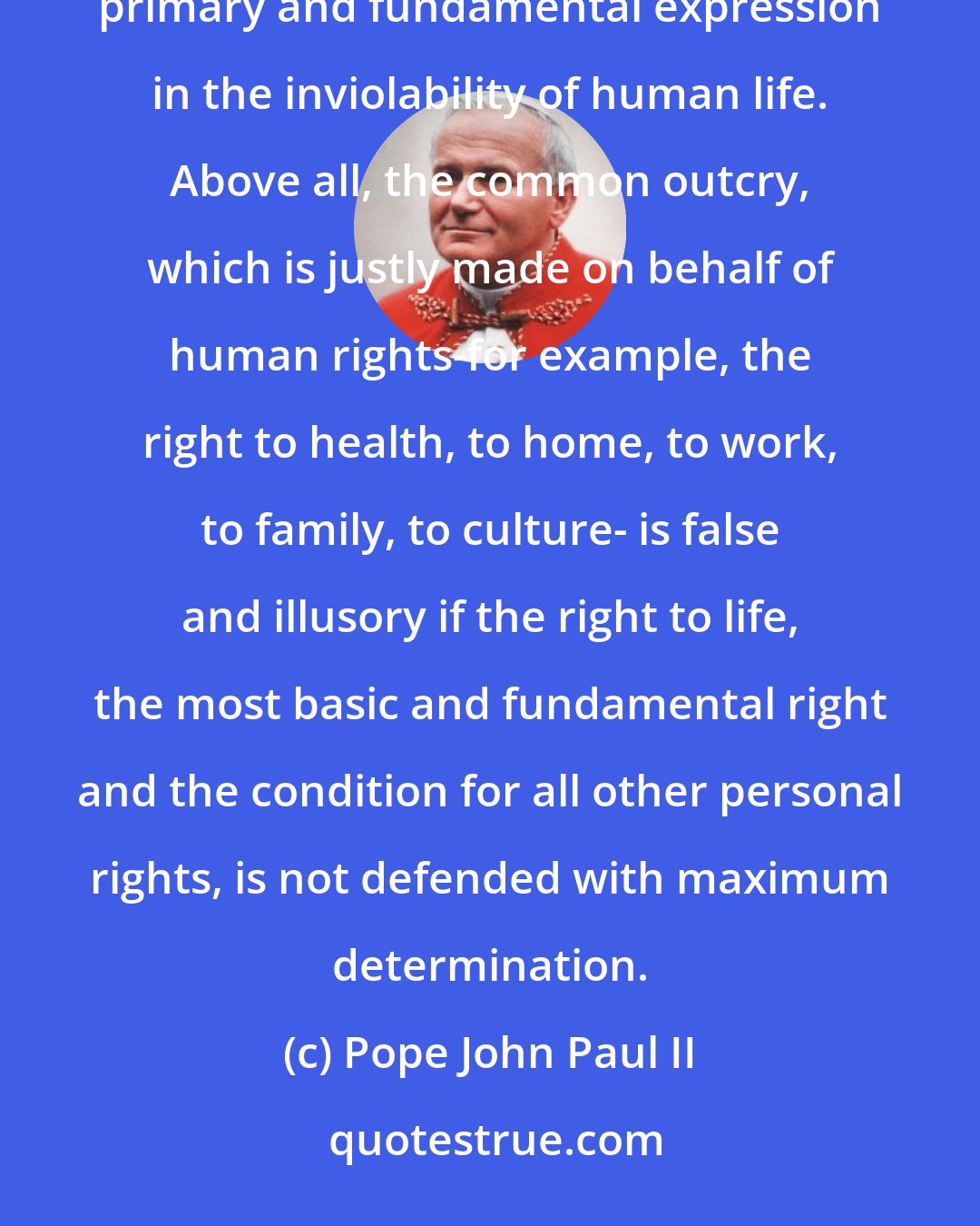 Pope John Paul II: The inviolability of the person which is a reflection of the absolute inviolability of God, finds its primary and fundamental expression in the inviolability of human life. Above all, the common outcry, which is justly made on behalf of human rights-for example, the right to health, to home, to work, to family, to culture- is false and illusory if the right to life, the most basic and fundamental right and the condition for all other personal rights, is not defended with maximum determination.