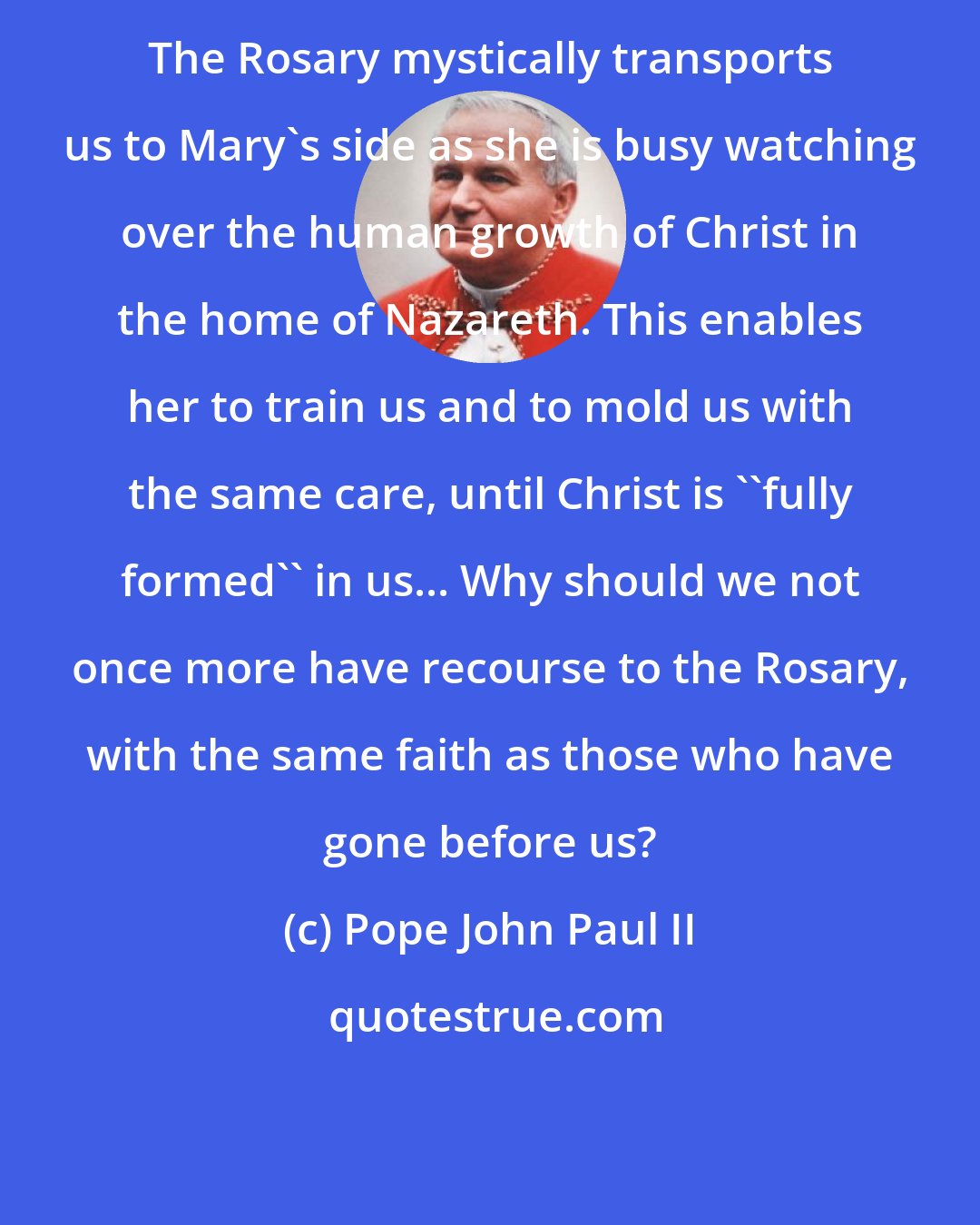 Pope John Paul II: The Rosary mystically transports us to Mary's side as she is busy watching over the human growth of Christ in the home of Nazareth. This enables her to train us and to mold us with the same care, until Christ is ''fully formed'' in us... Why should we not once more have recourse to the Rosary, with the same faith as those who have gone before us?