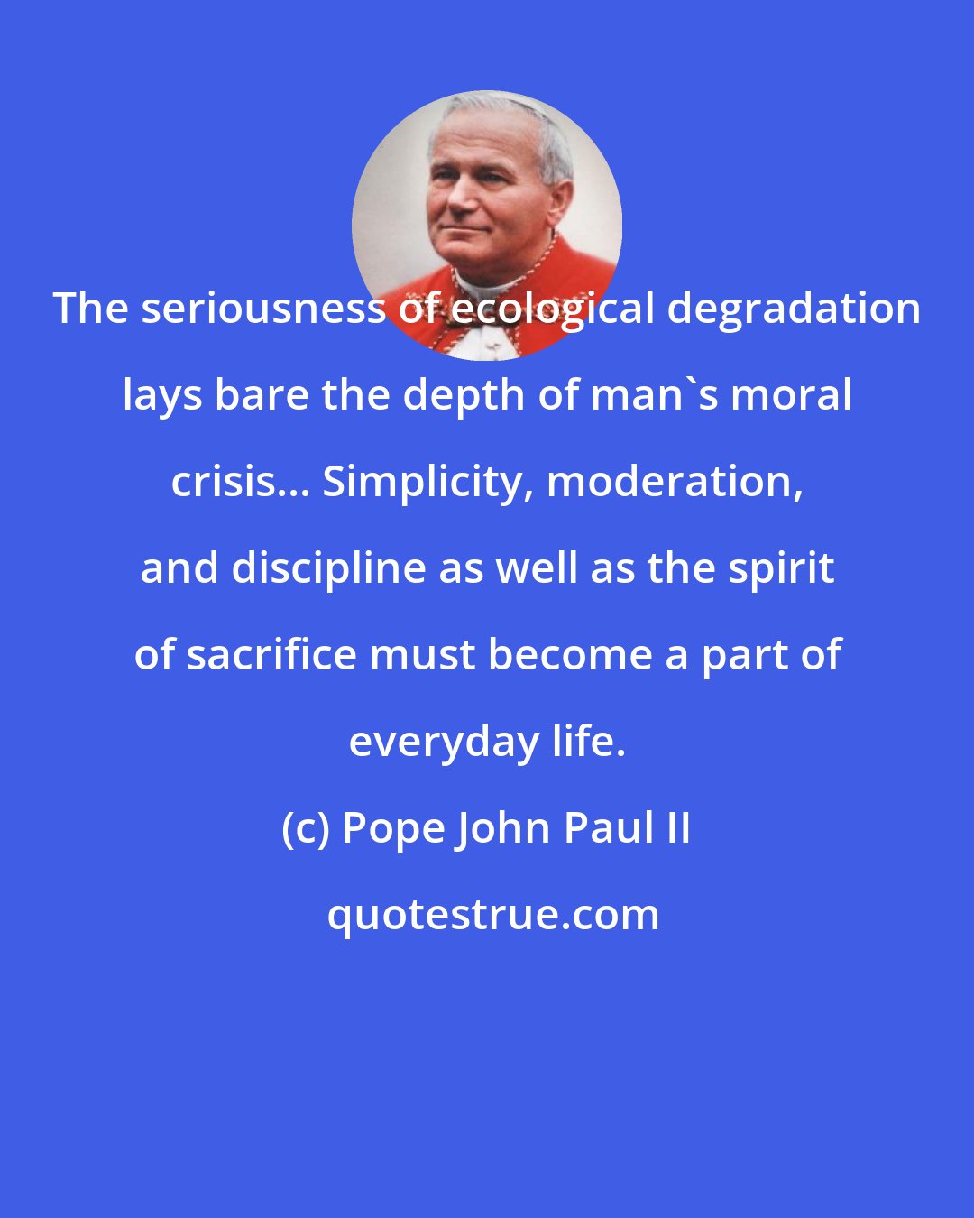 Pope John Paul II: The seriousness of ecological degradation lays bare the depth of man's moral crisis... Simplicity, moderation, and discipline as well as the spirit of sacrifice must become a part of everyday life.