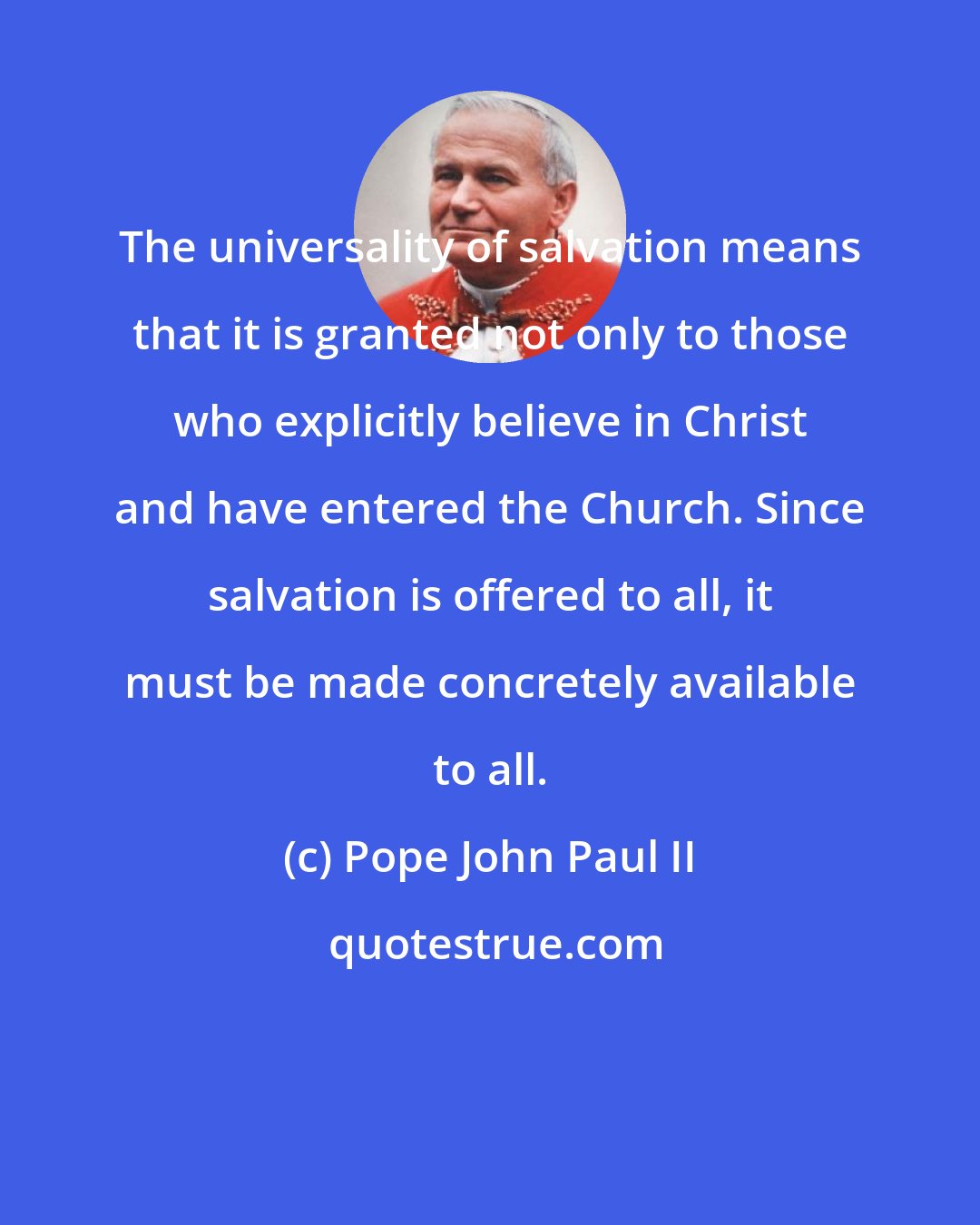 Pope John Paul II: The universality of salvation means that it is granted not only to those who explicitly believe in Christ and have entered the Church. Since salvation is offered to all, it must be made concretely available to all.