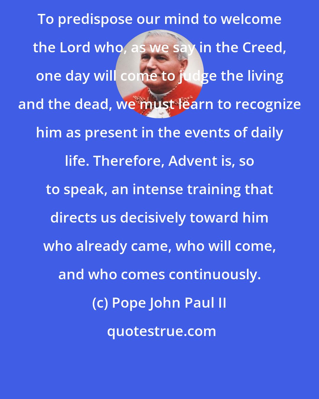 Pope John Paul II: To predispose our mind to welcome the Lord who, as we say in the Creed, one day will come to judge the living and the dead, we must learn to recognize him as present in the events of daily life. Therefore, Advent is, so to speak, an intense training that directs us decisively toward him who already came, who will come, and who comes continuously.