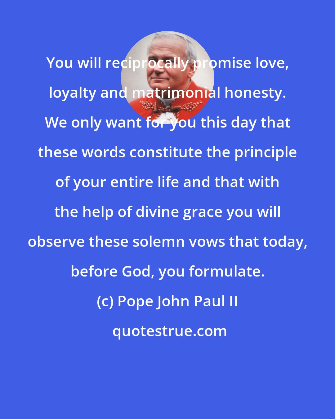 Pope John Paul II: You will reciprocally promise love, loyalty and matrimonial honesty. We only want for you this day that these words constitute the principle of your entire life and that with the help of divine grace you will observe these solemn vows that today, before God, you formulate.