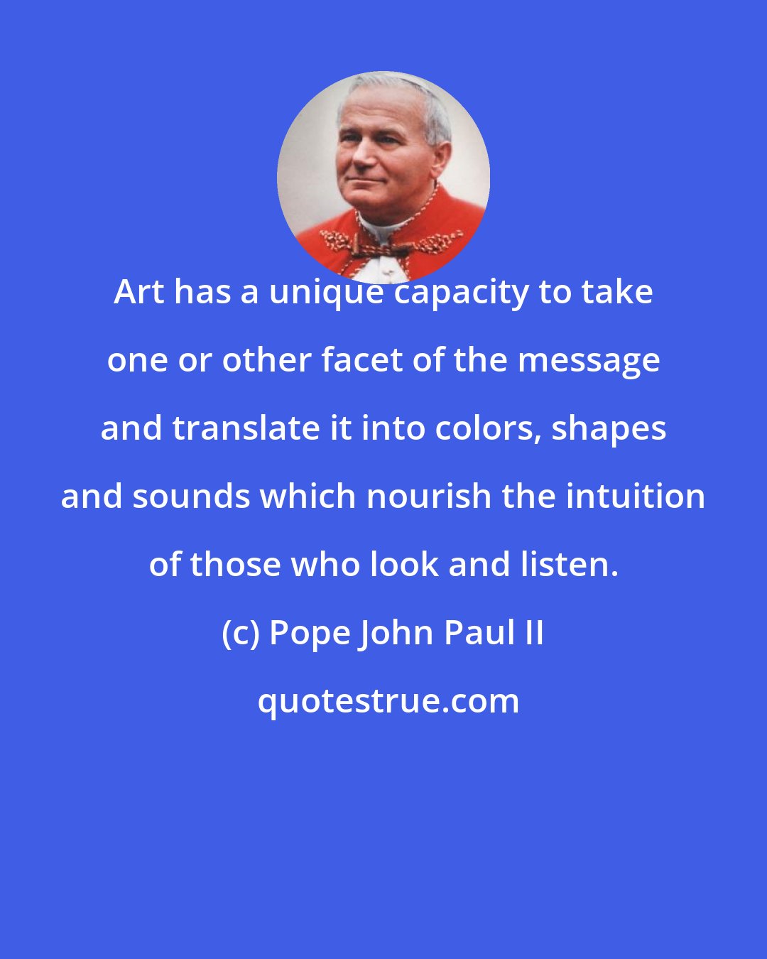 Pope John Paul II: Art has a unique capacity to take one or other facet of the message and translate it into colors, shapes and sounds which nourish the intuition of those who look and listen.