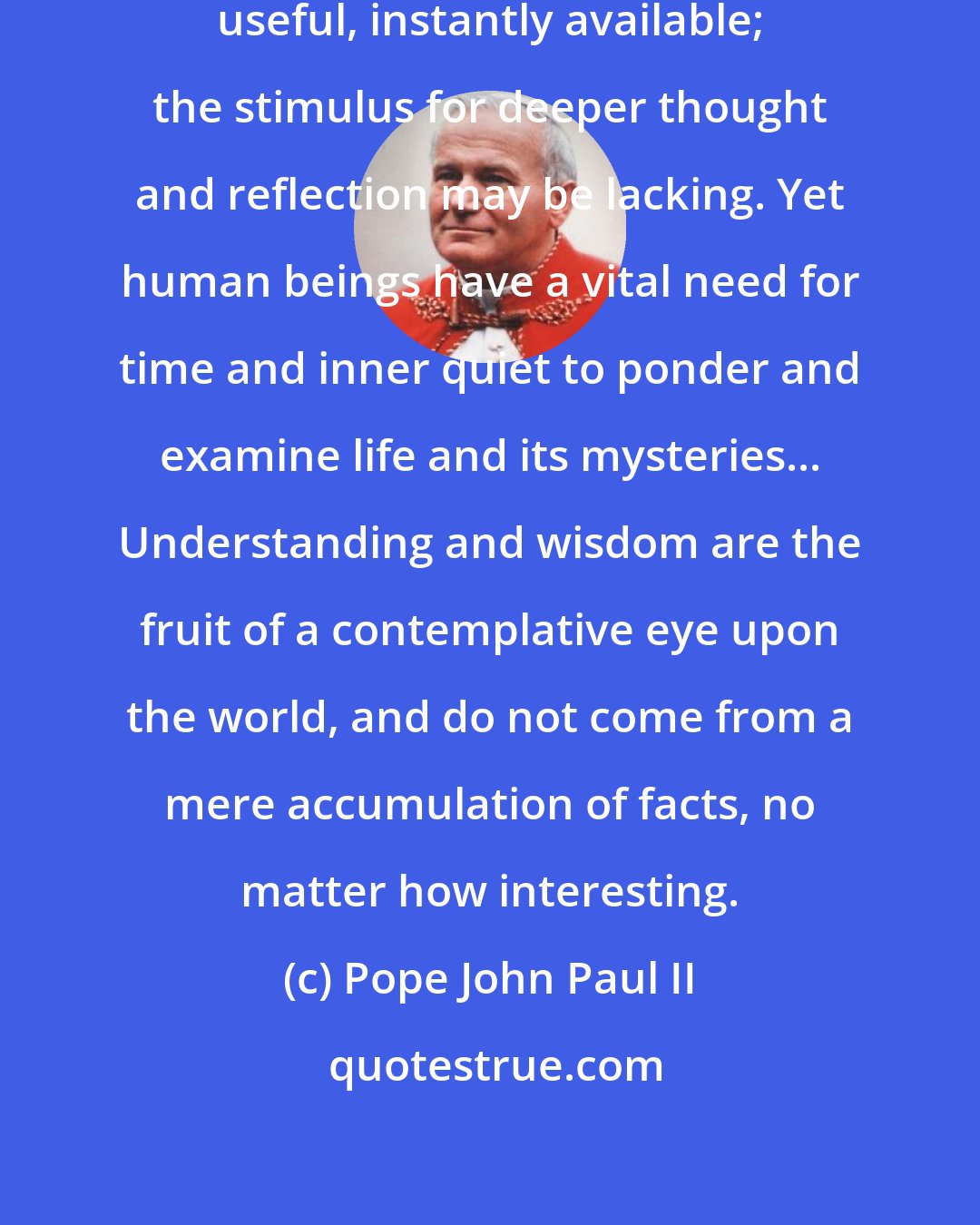 Pope John Paul II: Attention is riveted on what is tangible, useful, instantly available; the stimulus for deeper thought and reflection may be lacking. Yet human beings have a vital need for time and inner quiet to ponder and examine life and its mysteries... Understanding and wisdom are the fruit of a contemplative eye upon the world, and do not come from a mere accumulation of facts, no matter how interesting.