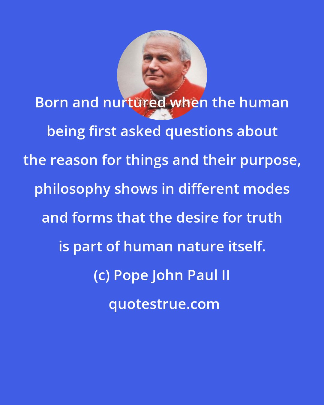 Pope John Paul II: Born and nurtured when the human being first asked questions about the reason for things and their purpose, philosophy shows in different modes and forms that the desire for truth is part of human nature itself.