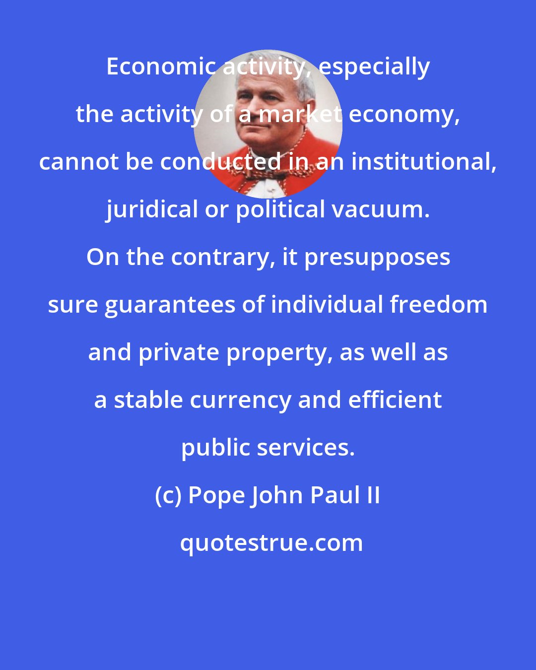Pope John Paul II: Economic activity, especially the activity of a market economy, cannot be conducted in an institutional, juridical or political vacuum. On the contrary, it presupposes sure guarantees of individual freedom and private property, as well as a stable currency and efficient public services.