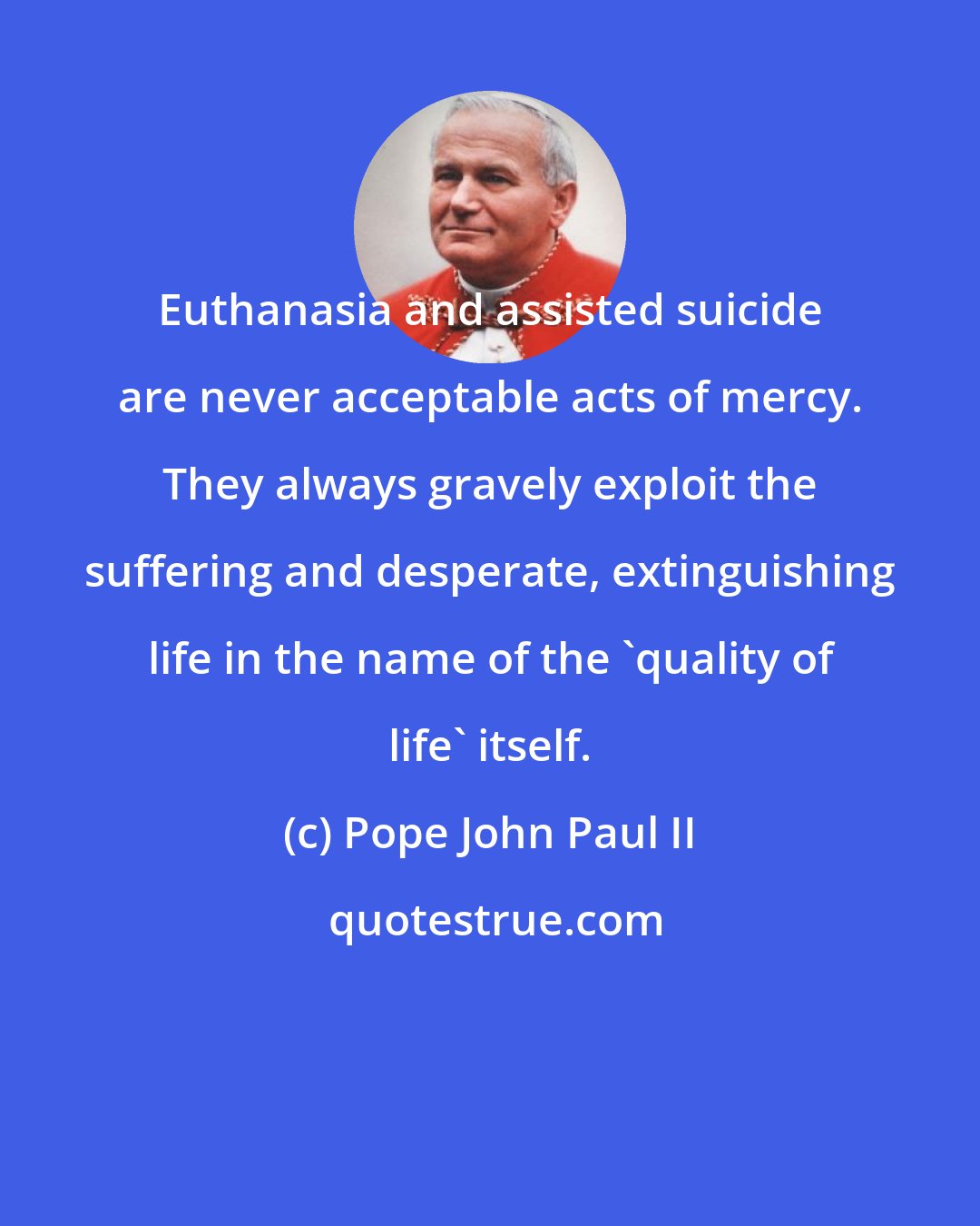 Pope John Paul II: Euthanasia and assisted suicide are never acceptable acts of mercy. They always gravely exploit the suffering and desperate, extinguishing life in the name of the 'quality of life' itself.
