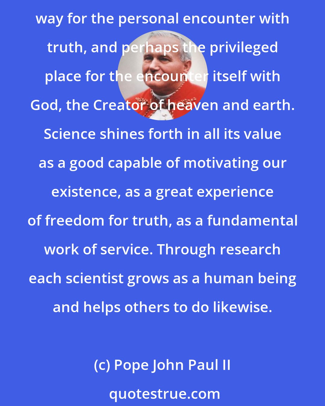 Pope John Paul II: Every scientist, through personal study and research, completes himself and his own humanity. ... Scientific research constitutes for you, as it does for many, the way for the personal encounter with truth, and perhaps the privileged place for the encounter itself with God, the Creator of heaven and earth. Science shines forth in all its value as a good capable of motivating our existence, as a great experience of freedom for truth, as a fundamental work of service. Through research each scientist grows as a human being and helps others to do likewise.