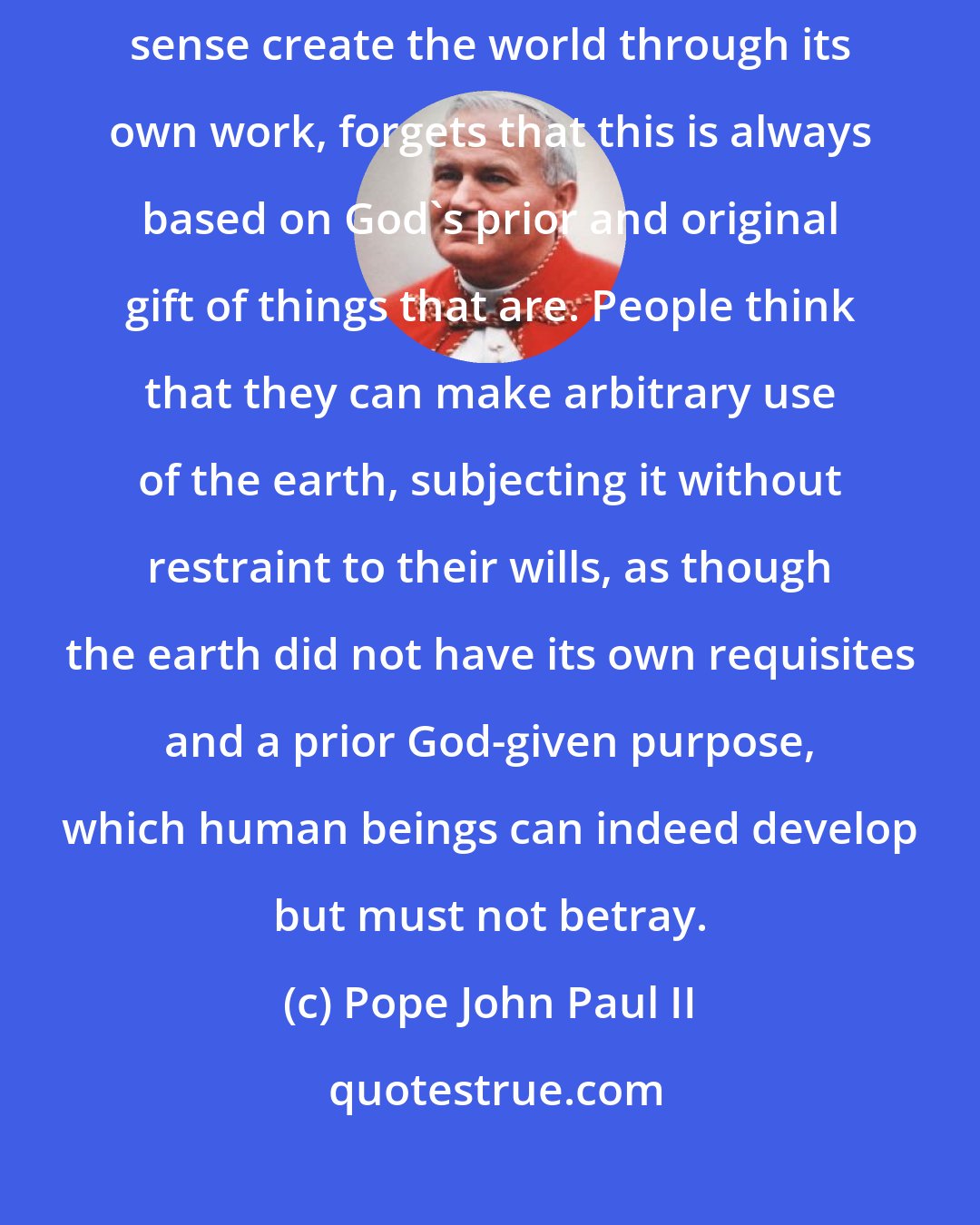 Pope John Paul II: Humankind, which discovers its capacity to transform and in a certain sense create the world through its own work, forgets that this is always based on God's prior and original gift of things that are. People think that they can make arbitrary use of the earth, subjecting it without restraint to their wills, as though the earth did not have its own requisites and a prior God-given purpose, which human beings can indeed develop but must not betray.