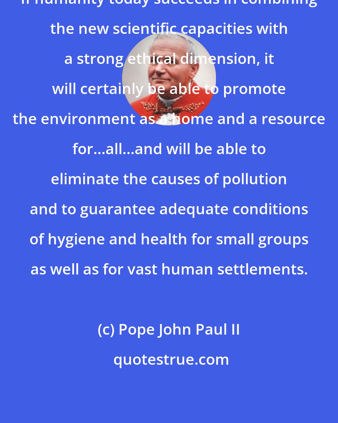 Pope John Paul II: If humanity today succeeds in combining the new scientific capacities with a strong ethical dimension, it will certainly be able to promote the environment as a home and a resource for...all...and will be able to eliminate the causes of pollution and to guarantee adequate conditions of hygiene and health for small groups as well as for vast human settlements.