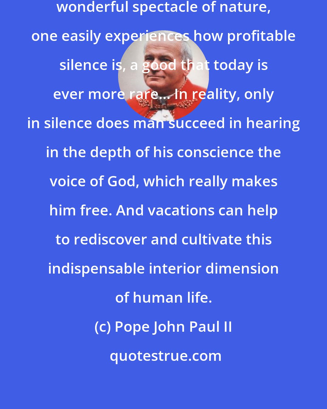 Pope John Paul II: In this oasis of quiet, before the wonderful spectacle of nature, one easily experiences how profitable silence is, a good that today is ever more rare... In reality, only in silence does man succeed in hearing in the depth of his conscience the voice of God, which really makes him free. And vacations can help to rediscover and cultivate this indispensable interior dimension of human life.