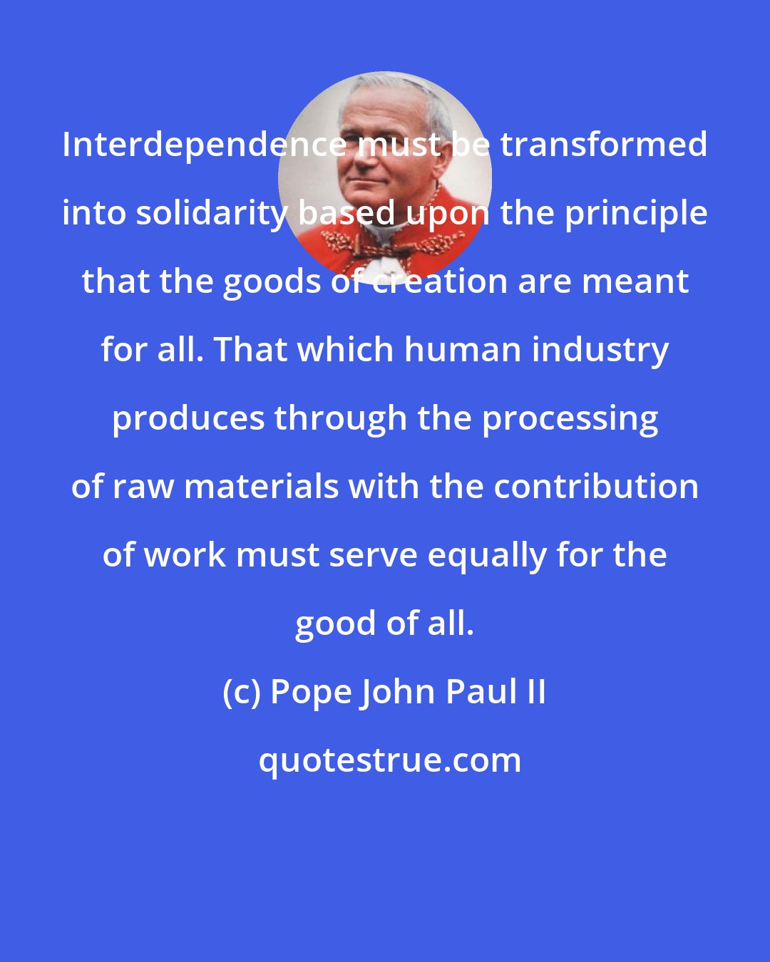 Pope John Paul II: Interdependence must be transformed into solidarity based upon the principle that the goods of creation are meant for all. That which human industry produces through the processing of raw materials with the contribution of work must serve equally for the good of all.