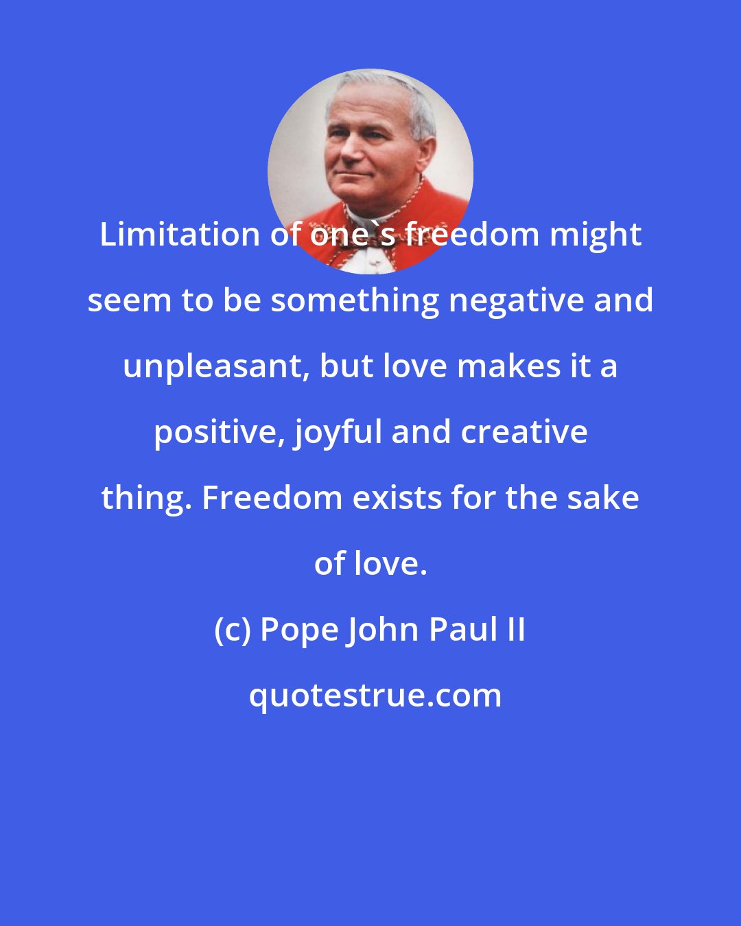 Pope John Paul II: Limitation of one's freedom might seem to be something negative and unpleasant, but love makes it a positive, joyful and creative thing. Freedom exists for the sake of love.