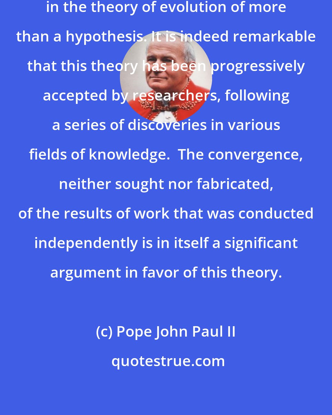 Pope John Paul II: New knowledge has led to the recognition in the theory of evolution of more than a hypothesis. It is indeed remarkable that this theory has been progressively accepted by researchers, following a series of discoveries in various fields of knowledge.  The convergence, neither sought nor fabricated, of the results of work that was conducted independently is in itself a significant argument in favor of this theory.
