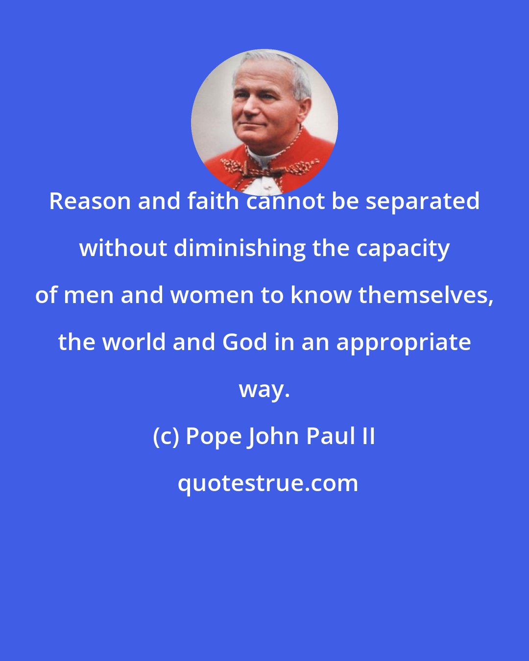 Pope John Paul II: Reason and faith cannot be separated without diminishing the capacity of men and women to know themselves, the world and God in an appropriate way.