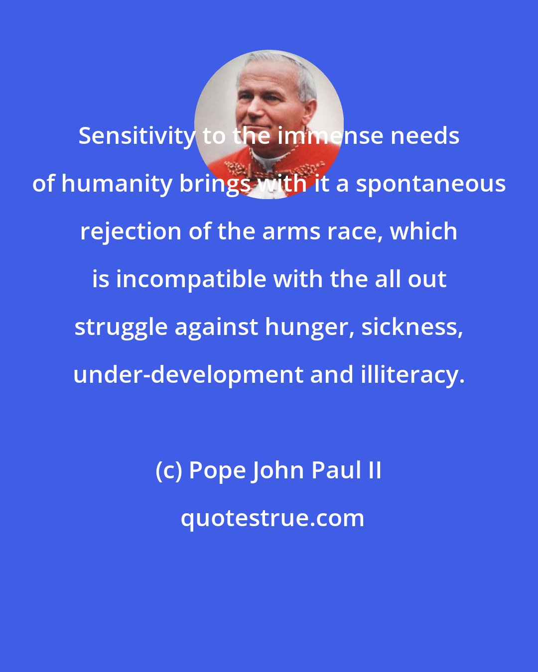 Pope John Paul II: Sensitivity to the immense needs of humanity brings with it a spontaneous rejection of the arms race, which is incompatible with the all out struggle against hunger, sickness, under-development and illiteracy.