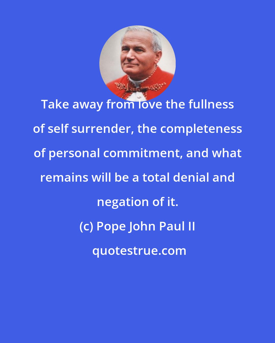 Pope John Paul II: Take away from love the fullness of self surrender, the completeness of personal commitment, and what remains will be a total denial and negation of it.